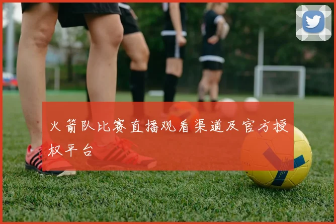 火箭队比赛直播观看渠道及官方授权平台