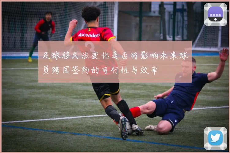 足球移民法变化是否将影响未来球员跨国签约的可行性与效率
