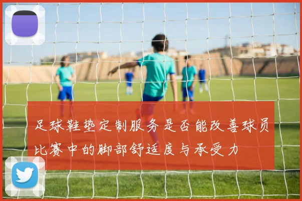 足球鞋垫定制服务是否能改善球员比赛中的脚部舒适度与承受力