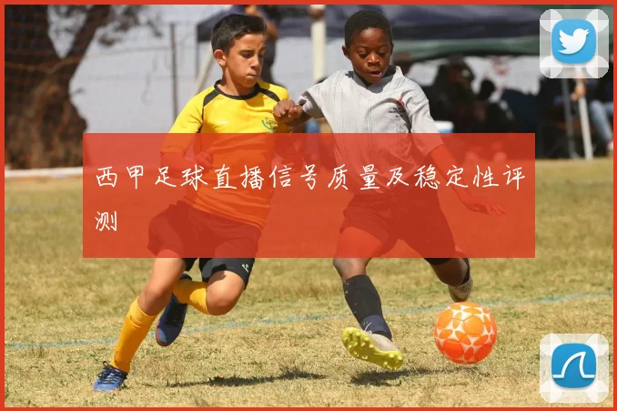 西甲足球直播信号质量及稳定性评测