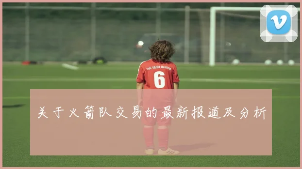 关于火箭队交易的最新报道及分析